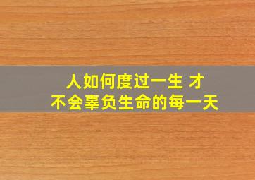 人如何度过一生 才不会辜负生命的每一天